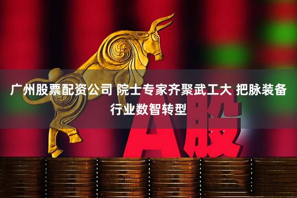 广州股票配资公司 院士专家齐聚武工大 把脉装备行业数智转型