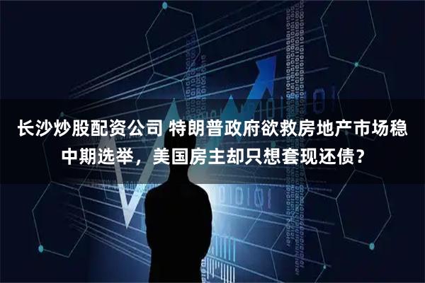 长沙炒股配资公司 特朗普政府欲救房地产市场稳中期选举，美国房主却只想套现还债？