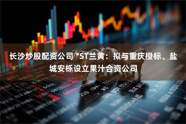 长沙炒股配资公司 *ST兰黄：拟与重庆橙标、盐城安栎设立果汁合资公司