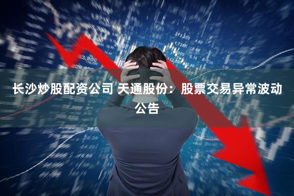 长沙炒股配资公司 天通股份：股票交易异常波动公告