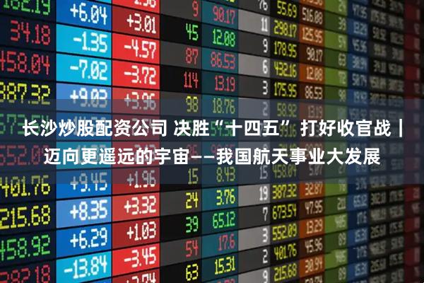 长沙炒股配资公司 决胜“十四五” 打好收官战|迈向更遥远的宇宙——我国航天事业大发展