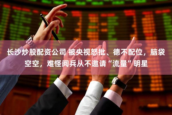 长沙炒股配资公司 被央视怒批、德不配位，脑袋空空，难怪阅兵从不邀请“流量”明星