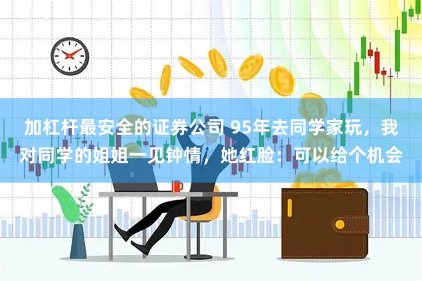 加杠杆最安全的证券公司 95年去同学家玩，我对同学的姐姐一见钟情，她红脸：可以给个机会