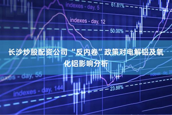 长沙炒股配资公司 “反内卷”政策对电解铝及氧化铝影响分析