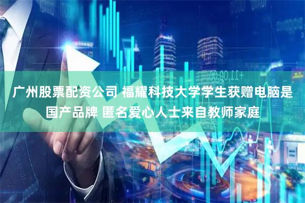 广州股票配资公司 福耀科技大学学生获赠电脑是国产品牌 匿名爱心人士来自教师家庭