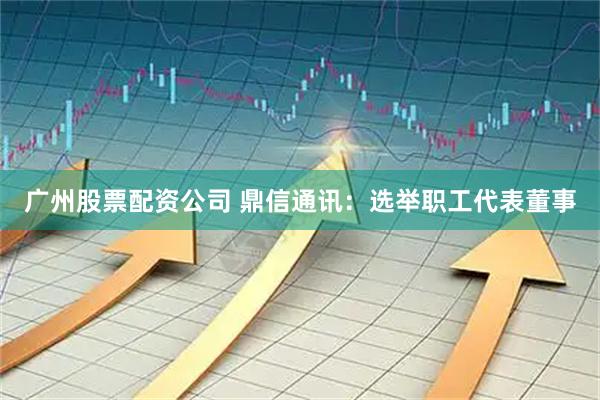 广州股票配资公司 鼎信通讯：选举职工代表董事