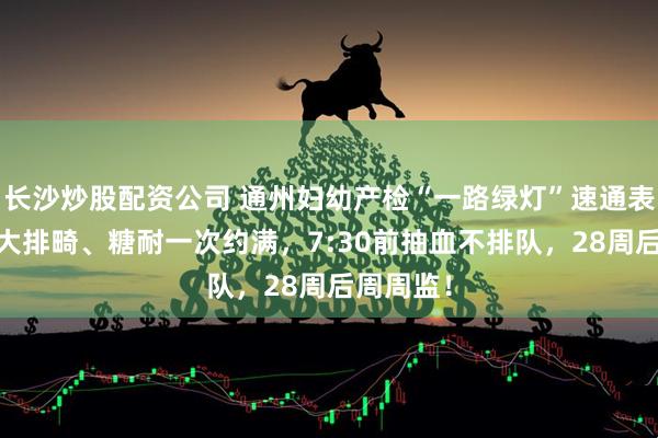 长沙炒股配资公司 通州妇幼产检“一路绿灯”速通表：NT、大排畸、糖耐一次约满，7:30前抽血不排队，28周后周周监！