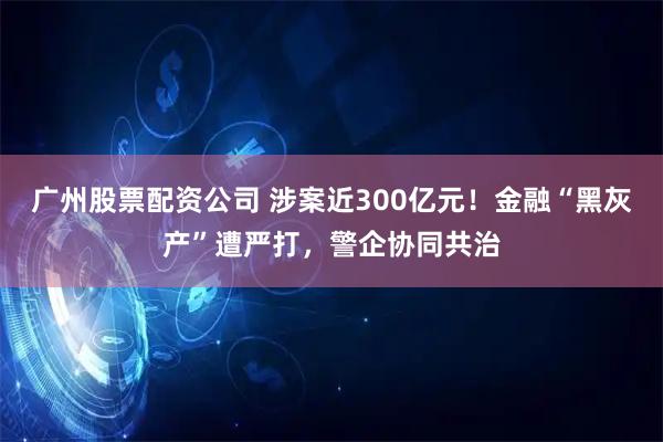 广州股票配资公司 涉案近300亿元!金融“黑灰产”遭严打,警企协同共治