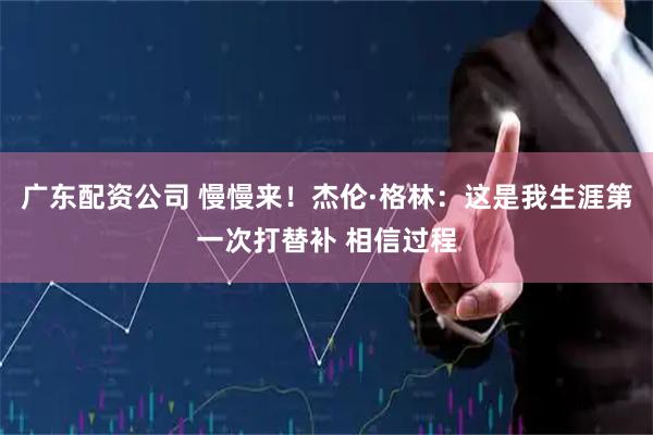广东配资公司 慢慢来！杰伦·格林：这是我生涯第一次打替补 相信过程