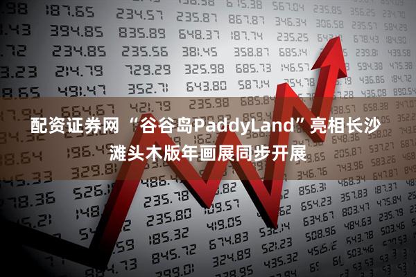 配资证券网 “谷谷岛PaddyLand”亮相长沙 滩头木版年画展同步开展
