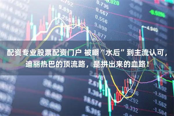 配资专业股票配资门户 被嘲“水后”到主流认可，迪丽热巴的顶流路，是拼出来的血路！