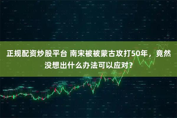 正规配资炒股平台 南宋被被蒙古攻打50年,竟然没想出什么办法可以应对?