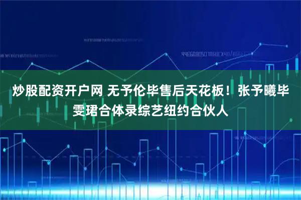 炒股配资开户网 无予伦毕售后天花板！张予曦毕雯珺合体录综艺纽约合伙人