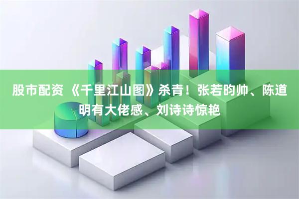 股市配资 《千里江山图》杀青！张若昀帅、陈道明有大佬感、刘诗诗惊艳