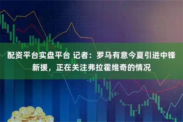 配资平台实盘平台 记者:罗马有意今夏引进中锋新援,正在关注弗拉霍维奇的情况