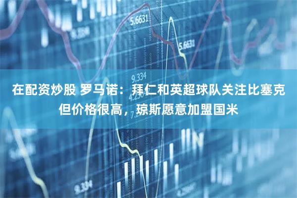在配资炒股 罗马诺:拜仁和英超球队关注比塞克但价格很高,琼斯愿意加盟国米