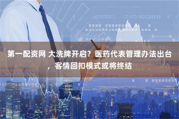 第一配资网 大洗牌开启？医药代表管理办法出台，客情回扣模式或将终结
