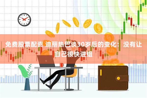 免费股票配资 迪丽热巴谈30岁后的变化：没有让自己很快进组