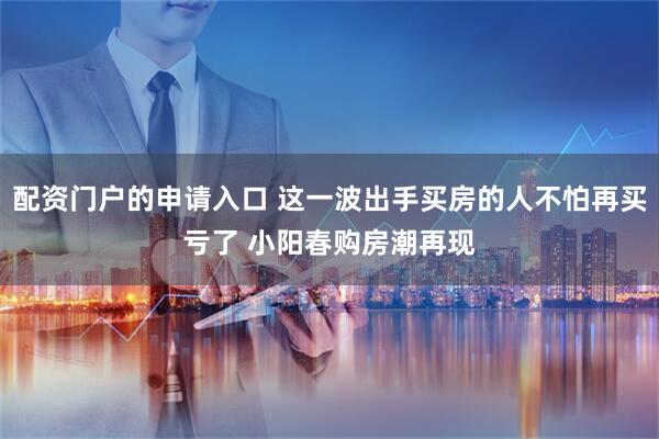 配资门户的申请入口 这一波出手买房的人不怕再买亏了 小阳春购房潮再现
