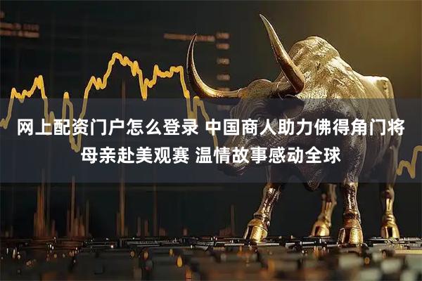 网上配资门户怎么登录 中国商人助力佛得角门将母亲赴美观赛 温情故事感动全球