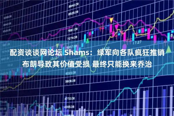 配资谈谈网论坛 Shams：绿军向各队疯狂推销布朗导致其价值受损 最终只能换来乔治