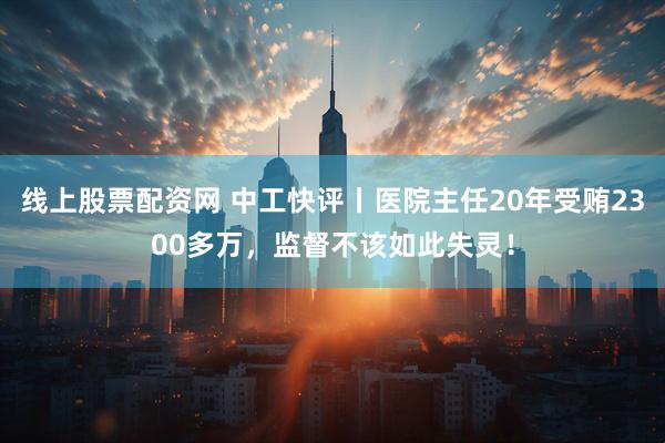 线上股票配资网 中工快评丨医院主任20年受贿2300多万,监督不该如此失灵!