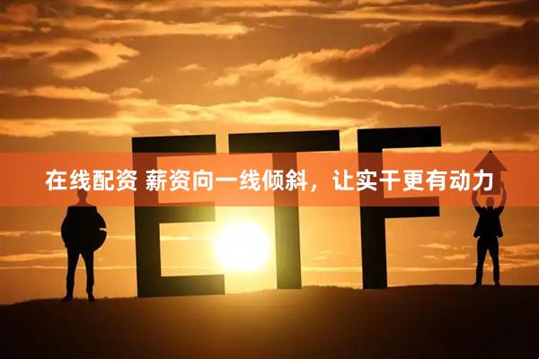 在线配资 薪资向一线倾斜，让实干更有动力