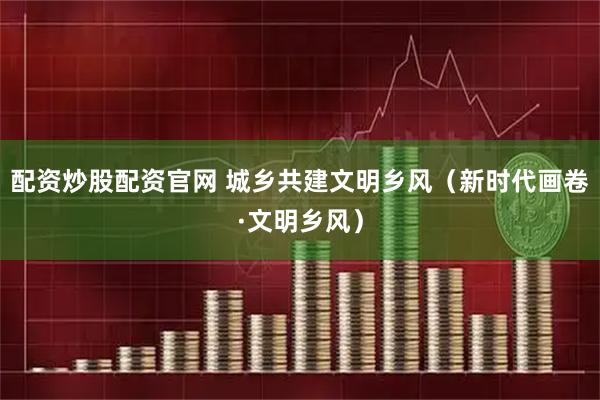 配资炒股配资官网 城乡共建文明乡风（新时代画卷·文明乡风）