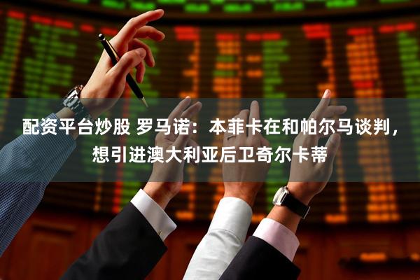 配资平台炒股 罗马诺：本菲卡在和帕尔马谈判，想引进澳大利亚后卫奇尔卡蒂