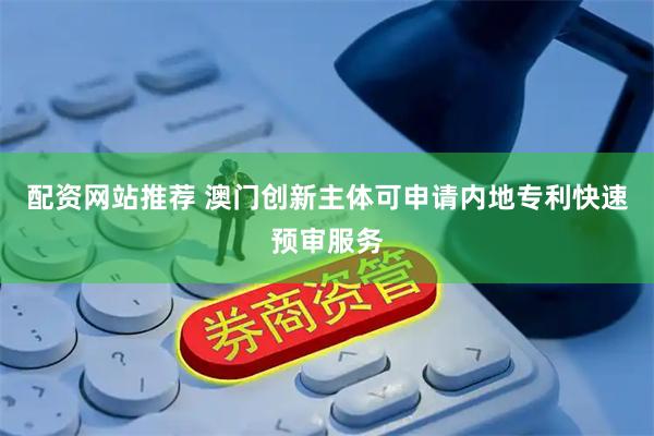 配资网站推荐 澳门创新主体可申请内地专利快速预审服务